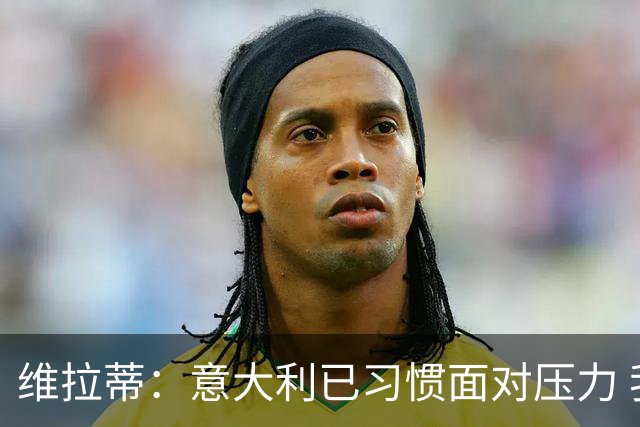 维拉蒂：意大利已习惯面对压力 我们该全力以赴