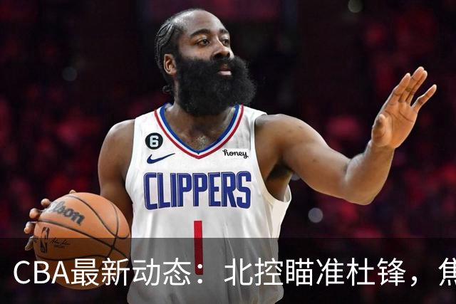 CBA最新动态：北控瞄准杜锋，焦泊乔申请交易，朱芳雨寻求旧将